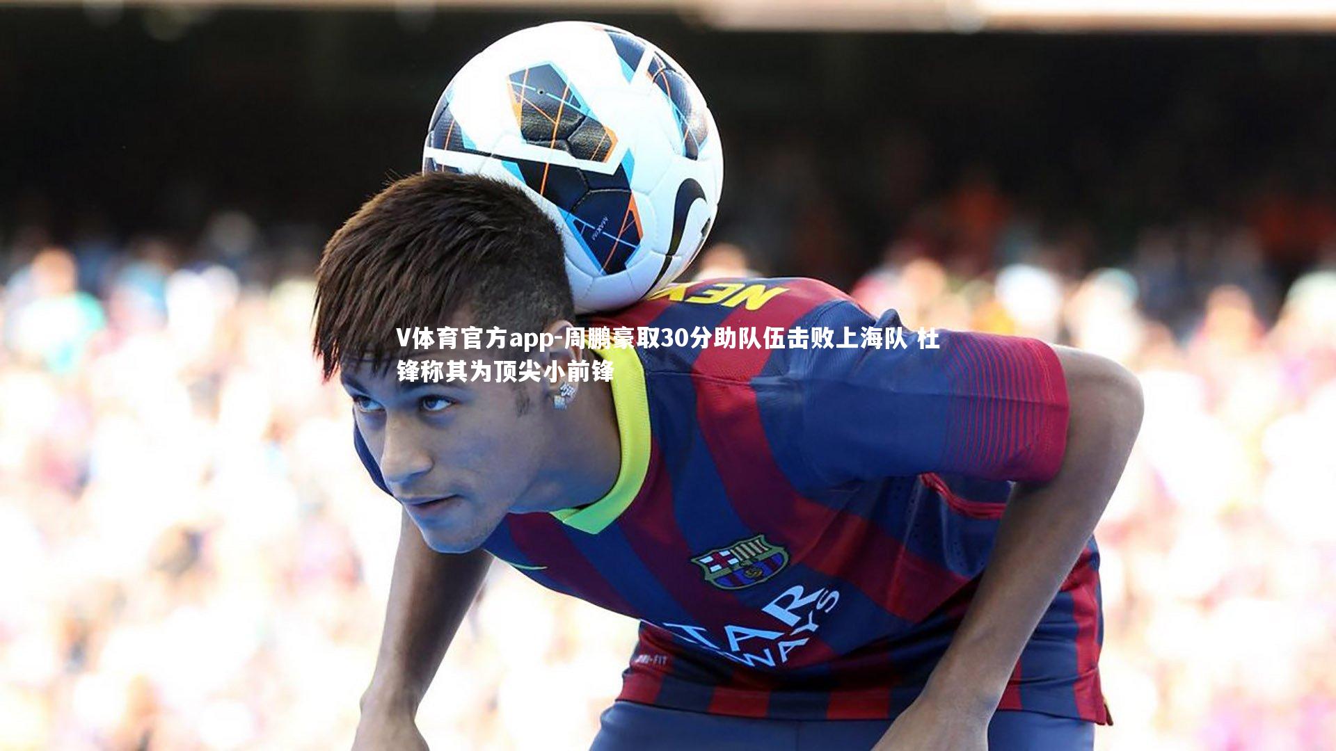 周鹏豪取30分助队伍击败上海队 杜锋称其为顶尖小前锋